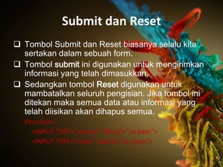 Submit dan Reset
 Tombol Submit dan Reset biasanya selalu kita
  sertakan dalam sebuah form.
 Tombol submit ini digunakan untuk mengirimkan
  informasi yang telah dimasukkan.
 Sedangkan tombol Reset digunakan untuk
  mambatalkan seluruh pengisian. Jika tombol ini
  ditekan maka semua data atau informasi yang
  telah diisikan akan dihapus semua.
  Penulisan :
    <INPUT TYPE=”submit” VALUE=”isi item”>
    <INPUT TYPE=”reset” VALUE=”isi item”>
 