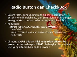Radio Button dan CheckkBox
• Dalam form, pengunjung juga diberi kesempatan
  untuk memilih dalah satu dari sejumlah pilihan dengan
  menggunakan tombol radio button atau check box.
• Penulisan:
   <INPUT TYPE=”radio” NAME=”nama” VALUE=”isi
     item”>Teks
     <INPUT TYPE=”checkbox” NAME=”nama” VALUE=”isi
     item”>Teks

• Di mana VALUE adalah nilai yang akan dikirim ke
  server bersama dengan NAME. Sedangkan Teks adalah
  teks yang ditampilkan pada browser.
 