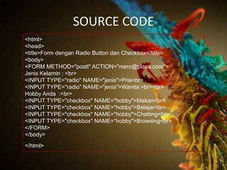 SOURCE CODE
<html>
<head>
<title>Form dengan Radio Button dan Checkbox</title>
<body>
<FORM METHOD="postt" ACTION="mero@plasa.com">
Jenis Kelamin : <br>
<INPUT TYPE="radio" NAME="jenis">Pria<br>
<INPUT TYPE="radio" NAME="jenis">Wanita <br><br>
Hobby Anda :<br>
<INPUT TYPE="checkbox" NAME="hobby">Makan<br>
<INPUT TYPE="checkbox" NAME="hobby">Belajar<br>
<INPUT TYPE="checkbox" NAME="hobby">Chatting<br>
<INPUT TYPE="checkbox" NAME="hobby">Browsing<br>
</FORM>
</body>
</html>
 