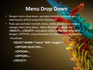Menu Drop Down
• Dengan menu drop down, pemakai memilih informasi dari
  sekumpulan pilihan yang telah ditentukan.
• Pada saat pemakai memilih menu, daftar pilihan akan muncul
  sebagai menu drop down. Menu dinyatakan dalam Tag
  <SELECT>…</SELECT> sedangkan daftar pilihannya dinyatakan
  dengan <OPTION> yang diletakkan di antara kedua tag tersebut.
   Penulisan :
      <SELECT NAME=”nama” SIZE=”angka”>
       <OPTION SELECTED>…
       <OPTION>…
       <OPTION>…
      </SELECT>
 