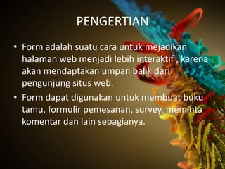 PENGERTIAN
• Form adalah suatu cara untuk mejadikan
  halaman web menjadi lebih interaktif , karena
  akan mendaptakan umpan balik dari
  pengunjung situs web.
• Form dapat digunakan untuk membuat buku
  tamu, formulir pemesanan, survey, meminta
  komentar dan lain sebagianya.
 