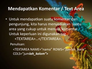 Mendapatkan Komentar / Text Area
• Untuk mendapatkan suatu komentar dari
  pengunjung, kita harus menyediakan suatu
  area yang cukup untuk menulis komentar.
  Untuk keperluan ini digunakan tag
     <TEXTAREA>…</TEXTAREA>.
  Penulisan:
    <TEXTAREA NAME=”nama” ROWS=”jumlah_baris”
    COLS=”jumlah_kolom”>
 