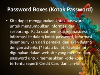 Password Boxes (Kotak Password)
• Kita dapat menggunakan kotak password
  untuk mengumpulkan informasi dari
  seseorang. Pada saat pemakai memasukkan
  informasi ke dalam kotak password, informasi
  disembunyikan dari pemakai dan akan diganti
  dengan asteriks (*) atau bullet. Fasilitas ini
  digunakan dalam web site yang memerlukan
  password untuk memasukkan kode-kode
  tertentu seperti Credit Card dan lain-lain.
 