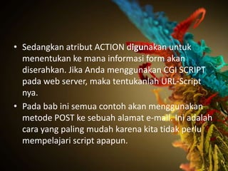 • Sedangkan atribut ACTION digunakan untuk
  menentukan ke mana informasi form akan
  diserahkan. Jika Anda menggunakan CGI SCRIPT
  pada web server, maka tentukanlah URL-Script
  nya.
• Pada bab ini semua contoh akan menggunakan
  metode POST ke sebuah alamat e-mail. Ini adalah
  cara yang paling mudah karena kita tidak perlu
  mempelajari script apapun.
 