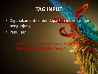 TAG INPUT
• Digunakan untuk mendapatkan informasi dari
  pengunjung.
• Penulisan :

     <INPUT TYPE=”text” NAME=”nama” VALUE=”isi item”
     SIZE=”angka” MAXLENGTH=”angka”>
 