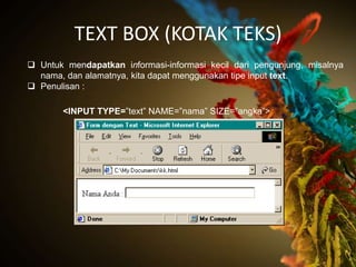 TEXT BOX (KOTAK TEKS)
 Untuk mendapatkan informasi-informasi kecil dari pengunjung, misalnya
  nama, dan alamatnya, kita dapat menggunakan tipe input text.
 Penulisan :

       <INPUT TYPE=”text” NAME=”nama” SIZE=”angka”>
 