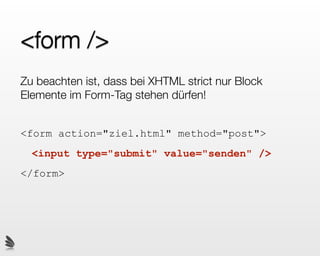 <form />
Zu beachten ist, dass bei XHTML strict nur Block
Elemente im Form-Tag stehen dürfen!


<form action="ziel.html" method="post">
  <input type="submit" value="senden" />
</form>
 