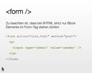 <form />
Zu beachten ist, dass bei XHTML strict nur Block
Elemente im Form-Tag stehen dürfen!

<form action="ziel.html" method="post">
  <p>
    <input type="submit" value="senden" />
  </p>
</form>
 