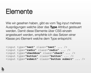 Elemente
Wie wir gesehen haben, gibt es vom Tag input mehrere
Ausprägungen welche über das Type Attribut gesteuert
werden. Damit diese Elemente über CSS einzeln
angesteuert werden, empfehle ich das Setzen einer
Klasse pro Element welche dem Type entspricht:

<input   type="text" class="text" ... />
<input   type="radio" class="radio" ... />
<input   type="checkbox" class="check" ... />
<input   type="button" class="button" ... />
<input   type="submit" class="button submit" ... />
 