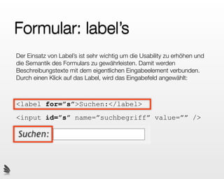 Formular: label’s
Der Einsatz von Label’s ist sehr wichtig um die Usability zu erhöhen und
die Semantik des Formulars zu gewährleisten. Damit werden
Beschreibungstexte mit dem eigentlichen Eingabeelement verbunden.
Durch einen Klick auf das Label, wird das Eingabefeld angewählt:



<label for=”s”>Suchen:</label>
<input id=”s” name=”suchbegriff” value=”” />
 