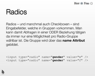 Radios
Radios – und manchmal auch Checkboxen – sind
Eingabefelder, welche in Gruppen vorkommen. Man
kann damit Abfragen in einer ODER Beziehung tätigen
da immer nur eine Möglichkeit pro Radio-Gruppe
wählbar ist. Die Gruppe wird über das name Attribut
gebildet.


<input type="radio" name="gender" value="m" />
<input type="radio" name="gender" value="f" />
 