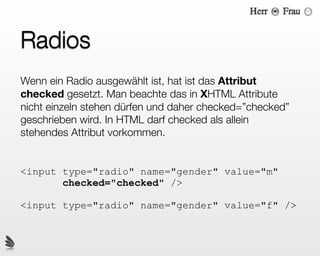 Radios
Wenn ein Radio ausgewählt ist, hat ist das Attribut
checked gesetzt. Man beachte das in XHTML Attribute
nicht einzeln stehen dürfen und daher checked=”checked”
geschrieben wird. In HTML darf checked als allein
stehendes Attribut vorkommen.


<input type="radio" name="gender" value="m"
       checked="checked" />

<input type="radio" name="gender" value="f" />
 