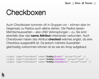 Checkboxen
Auch Checkboxen kommen oft in Gruppen vor – können aber im
Gegensatz zu Radios auch alleine stehen. Die Radios lassen
Mehrfachauswahlen – also UND Verknüpfungen – zu. Sie sind
ebenfalls über das name Attribut miteinander verbunden. Auch
Checkboxen haben das Attribut checked welches angibt, ob eine
Checkbox ausgewählt ist. Da jedoch mehrere Auswahlen
gleichzeitig vorkommen können ist es wie ein Array aufgebaut:


<input type="checkbox" name="hobby[kino]" value="true" />
<input type="checkbox" name="hobby[tanzen]" value="true" />
<input type="checkbox" name="hobby[fussball]" value="true" />
 