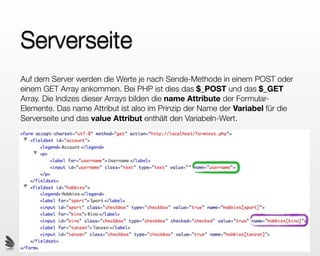 Serverseite
Auf dem Server werden die Werte je nach Sende-Methode in einem POST oder
einem GET Array ankommen. Bei PHP ist dies das $_POST und das $_GET
Array. Die Indizes dieser Arrays bilden die name Attribute der Formular-
Elemente. Das name Attribut ist also im Prinzip der Name der Variabel für die
Serverseite und das value Attribut enthält den Variabeln-Wert.
 