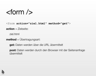 <form />
<form action="ziel.html" method="get">
action = Zielseite:
  ziel.html
method = Übertragungsart:
  get: Daten werden über die URL übermittelt
  post: Daten werden durch den Browser mit der Seitenanfrage
  übermittelt
 