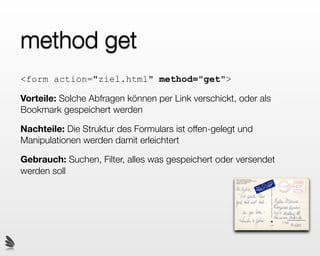 method get
<form action="ziel.html" method="get">

Vorteile: Solche Abfragen können per Link verschickt, oder als
Bookmark gespeichert werden

Nachteile: Die Struktur des Formulars ist offen-gelegt und
Manipulationen werden damit erleichtert

Gebrauch: Suchen, Filter, alles was gespeichert oder versendet
werden soll
 