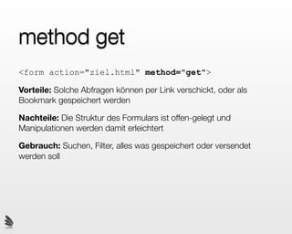 method get
<form action="ziel.html" method="get">

Vorteile: Solche Abfragen können per Link verschickt, oder als
Bookmark gespeichert werden

Nachteile: Die Struktur des Formulars ist offen-gelegt und
Manipulationen werden damit erleichtert

Gebrauch: Suchen, Filter, alles was gespeichert oder versendet
werden soll
 
