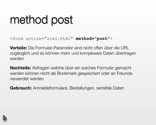 method post
<form action="ziel.html" method="post">

Vorteile: Die Formular-Parameter sind nicht offen über die URL
zugänglich und es können mehr und komplexere Daten übertragen
werden

Nachteile: Abfragen welche über ein solches Formular gemacht
werden können nicht als Bookmark gespeichert oder an Freunde
versendet werden

Gebrauch: Anmeldeformulare, Bestellungen, sensible Daten
 