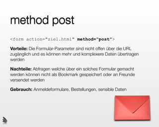 method post
<form action="ziel.html" method="post">

Vorteile: Die Formular-Parameter sind nicht offen über die URL
zugänglich und es können mehr und komplexere Daten übertragen
werden

Nachteile: Abfragen welche über ein solches Formular gemacht
werden können nicht als Bookmark gespeichert oder an Freunde
versendet werden

Gebrauch: Anmeldeformulare, Bestellungen, sensible Daten
 