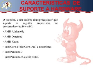 CARACTERISTICAS  DE SUPORTE A HARDWARE O FreeBSD é um sistema multiprocessador que suporta as seguites arquiteturas de processadores (x86 e x64): AMD Athlon 64; AMD Opteron; AMD Xeon; Intel Core 2 (não Core Duo) e posteriores Intel Pentium D Intel Pentium e Celeron 4s Ds. 
