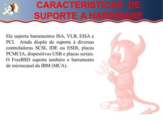 Ele suporta barramentos ISA, VLB, EISA e PCI.  Ainda dispõe de suporte à diversas controladoras SCSI, IDE ou ESDI, placas PCMCIA, dispositivos USB e placas seriais. O FreeBSD suporta também o barramento de microcanal da IBM (MCA).  CARACTERISTICAS  DE SUPORTE A HARDWARE 