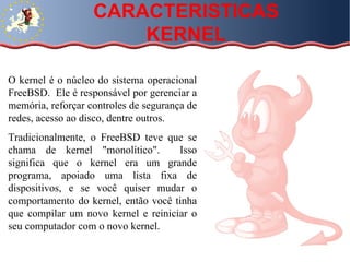 O kernel é o núcleo do sistema operacional FreeBSD.  Ele é responsável por gerenciar a memória, reforçar controles de segurança de redes, acesso ao disco, dentre outros.  Tradicionalmente, o FreeBSD teve que se chama de kernel "monolítico".  Isso significa que o kernel era um grande programa, apoiado uma lista fixa de dispositivos, e se você quiser mudar o comportamento do kernel, então você tinha que compilar um novo kernel e reiniciar o seu computador com o novo kernel. CARACTERISTICAS KERNEL 