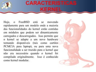 Hoje, o FreeBSD está se movendo rapidamente para um modelo onde a maioria das funcionalidades do kernel estão contidas em módulos que podem ser dinamicamente carregados e descarregados.  Isso permite que o kernel se adapte a um novo hardware tornando disponíveis (tais como cartões PCMCIA para laptop), ou para uma nova funcionalidade a ser trazido para o kernel que não era necessário quando o kernel foi compilado originalmente.  Isso é conhecido como kernel modular.  CARACTERISTICAS KERNEL 