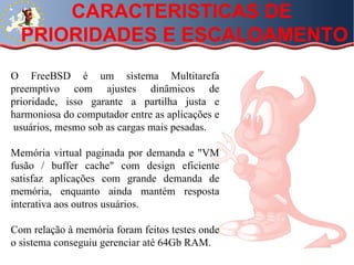CARACTERISTICAS DE  PRIORIDADES E ESCALOAMENTO  O FreeBSD é um sistema Multitarefa preemptivo com ajustes dinâmicos de prioridade, isso garante a partilha justa e harmoniosa do computador entre as aplicações e  usuários, mesmo sob as cargas mais pesadas.  Memória virtual paginada por demanda e "VM fusão / buffer cache" com design eficiente satisfaz aplicações com grande demanda de memória, enquanto ainda mantém resposta interativa aos outros usuários. Com relação à memória foram feitos testes onde o sistema conseguiu gerenciar até 64Gb RAM. 