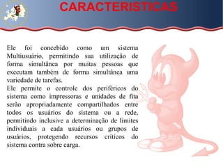 CARACTERISTICAS Ele foi concebido como um sistema Multiusuário, permitindo sua utilização de forma simultânea por muitas pessoas que executam também de forma simultânea uma variedade de tarefas.  Ele permite o controle dos periféricos do sistema como impressoras e unidades de fita serão apropriadamente compartilhados entre todos os usuários do sistema ou a rede, permitindo inclusive a determinação de limites individuais a cada usuários ou grupos de usuários, protegendo recursos críticos do sistema contra sobre carga. 