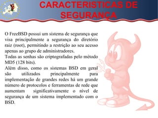 CARACTERISTICAS DE SEGURANÇA O FreeBSD possui um sistema de segurança que visa principalmente a segurança do diretório raiz (root), permitindo a restrição ao seu acesso apenas ao grupo de administradores. Todas as senhas são criptografadas pelo método MD5 (128 bits). Além disso, como os sistemas BSD em geral são utilizados principalmente para implementação de grandes redes há um grande número de protocolos e ferramentas de rede que aumentam  significativamente o nível de segurança de um sistema implementado com o BSD.  