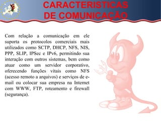 Com relação a comunicação em ele suporta os protocolos comerciais mais utilizados como SCTP, DHCP, NFS, NIS, PPP, SLIP, IPSec e IPv6, permitindo sua interação com outros sistemas, bem como atuar como um servidor corporativo, oferecendo funções vitais como NFS (acesso remoto a arquivos) e serviços de e-mail ou colocar sua empresa na Internet com WWW, FTP, roteamento e firewall (segurança).  CARACTERISTICAS DE COMUNICAÇÃO 