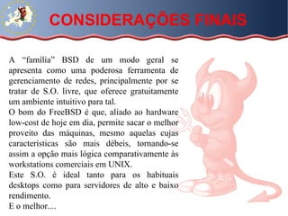 CONSIDERAÇÕES FINAIS A “família” BSD de um modo geral se apresenta como uma poderosa ferramenta de gerenciamento de redes, principalmente por se tratar de S.O. livre, que oferece gratuitamente um ambiente intuitivo para tal.  O bom do FreeBSD é que, aliado ao hardware low-cost de hoje em dia, permite sacar o melhor proveito das máquinas, mesmo aquelas cujas características são mais débeis, tornando-se assim a opção mais lógica comparativamente às workstations comerciais em UNIX. Este S.O. é ideal tanto para os habituais desktops como para servidores de alto e baixo rendimento. E o melhor.... 