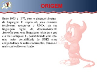 Entre 1973 e 1977, com o desenvolvimento  da linguagem C disponível, seus criadores resolveram reescrever o UNIX, da sua linguagem digital de desenvolvimento  Assembly  para uma linguagem mista ente esta e a mais amigável C, possibilitando com isto, uma maior portabilidade do UNIX entre computadores de outros fabricantes, tornado-o mais conhecido e utilizado.  ORIGEM 