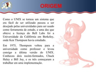 Como o UNIX se tornou um sistema que era fácil de ser utilizado passou a ser desejado pelas universidades para ser usado como ferramenta de estudo, e uma das que obteve a licença do Bell Labs foi a Universidade da Califórnia em Berkeley, onde Ken Thompson havia estudado. Em 1975, Thompson voltou para a universidade como professor e levou consigo a última versão do UNIX. Conheceu dois recém-formados, Chuck Haley e Bill Joy, e os três começaram a trabalhar em uma implementação.  ORIGEM 