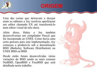 ORIGEM Uma das coisas que deixavam a desejar eram os editores e Joy resolveu aperfeiçoar um editor chamado EX até transformá-lo num editor visual de tela cheia.  Além disso, Haley e Joy também desenvolveram um compilador Pascal que foi incorporado ao UNIX. Como havia uma certa procura para esta implementação, Joy começou a produzi-la sob a denominação BSD (Berkeley Software Distribution) ou UNIX BSD ou BSD. Desde então foram desenvolvidas várias variações do BSD sendo as mais comuns NetBSD, OpenBSD e FreeBSD que será detalhada neste trabalho. 