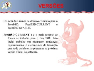 Existem dois ramos de desenvolvimento para o FreeBSD: FreeBSD-CURRENT e FreeBSD-STABLE.  FreeBSD-CURRENT :  é o mais recente de fontes de trabalho para o FreeBSD.  Isto inclui trabalho em progresso, mudanças experimentais, e mecanismos de transição que pode ou não estar presentes na próxima versão oficial do software.  VERSÕES 