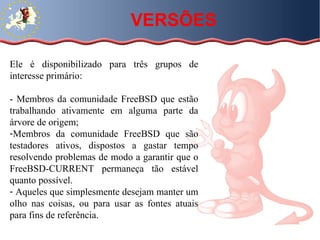 Ele é disponibilizado para três grupos de interesse primário:  - Membros da comunidade FreeBSD que estão trabalhando ativamente em alguma parte da árvore de origem;  Membros da comunidade FreeBSD que são testadores ativos, dispostos a gastar tempo resolvendo problemas de modo a garantir que o FreeBSD-CURRENT permaneça tão estável quanto possível.  Aqueles que simplesmente desejam manter um olho nas coisas, ou para usar as fontes atuais para fins de referência. VERSÕES 