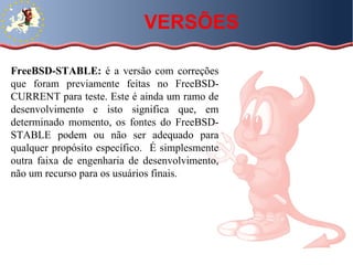 FreeBSD-STABLE:  é a versão com correções que foram previamente feitas no FreeBSD-CURRENT para teste. Este é ainda um ramo de desenvolvimento e isto significa que, em determinado momento, os fontes do FreeBSD-STABLE podem ou não ser adequado para qualquer propósito específico.  É simplesmente outra faixa de engenharia de desenvolvimento, não um recurso para os usuários finais.  VERSÕES 
