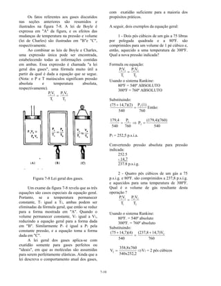 7-10
Os fatos referentes aos gases discutidos
nas seções anteriores são resumidos e
ilustrados na figura 7-8. A lei de Boyle é
expressa em "A" da figura, e os efeitos das
mudanças de temperatura na pressão e volume
(lei de Charles) são ilustradas em "B"e "C",
respectivamente.
Ao combinar as leis de Boyle e Charles,
uma expressão única pode ser encontrada,
estabelecendo todas as informações contidas
em ambas. Essa expressão é chamada "a lei
geral dos gases", uma fórmula muito útil a
partir da qual é dada a equação que se segue.
(Nota: o P e T maiúsculos significam pressão
absoluta e temperatura absoluta,
respectivamente).
P V
T
P V
T
1 1
1
2 2
2
=
Figura 7-8 Lei geral dos gases.
Um exame da figura 7-8 revela que as três
equações são casos especiais da equação geral.
Portanto, se a temperatura permanecer
constante, T1 igual a T2, ambas podem ser
eliminadas da fórmula geral, que então se reduz
para a forma mostrada em "A". Quando o
volume permanecer constante, V1 igual a V2,
reduzindo a equação geral para a forma dada
em "B". Similarmente P1 é igual a P2 pela
constante pressão, e a equação toma a forma
dada em "C".
A lei geral dos gases aplica-se com
exatidão somente para gases perfeitos ou
"ideais", em que as moléculas são assumidas
para serem perfeitamente elásticas. Ainda que a
lei descreva o comportamento atual dos gases,
com exatidão suficiente para a maioria dos
propósitos práticos.
A seguir, dois exemplos da equação geral:
1 - Dois pés cúbicos de um gás a 75 libras
por polegada quadrada e a 80ºF. são
comprimidos para um volume de 1 pé cúbico e,
então, aquecido a uma temperatura de 300ºF.
Qual a nova pressão indicada?
Formula ou equação:
P V
T
P V
T
1 1
1
2 2
2
=
Usando o sistema Rankine:
80ºF = 540º ABSOLUTO
300ºF = 760º ABSOLUTO
Substituindo:
(75 14,7)(2)
540
P (1)
760
2+
= Então:
179,4
540
P
760
2
= ⇒ P
(179,4)(760)
540
2 =
P2 = 252,5 p.s.i.a.
Convertendo pressão absoluta para pressão
indicada:
252.5
- 14,7
237.8 p.s.i.g.
2 - Quatro pés cúbicos de um gás a 75
p.s.i.g. e 80ºF. são comprimidos a 237,8 p.s.i.g.
e aquecidos para uma temperatura de 300ºF.
Qual é o volume de gás resultante desta
operação ?
P V
T
P V
T
1 1
1
2 2
2
=
Usando o sistema Rankine:
80ºF. = 540º absoluto
300ºF. = 760º absoluto
Substituindo:
(75 14,7)(4)
540
(237,8 14,7)V
760
2+
=
+
V
358,8x760
540x252,2
2 = ⇒V2 = 2 pés cúbicos
 