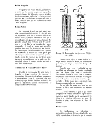 7-11
Lei de Avogadro
Avogadro, um físico italiano, conceituou
a teoria que "na mesma temperatura e pressão,
volumes iguais de diferentes gases, contêm
iguais números de moléculas". Esta teoria foi
provada por experiências e, comprovada com a
teoria cinética, tanto que ela foi mostrada como
"a lei Avogadro."
Lei de Dalton
Se a mistura de dois ou mais gases que
não combinam quimicamente é colocada em
um recipiente, cada gás se expande através do
espaço total e, a pressão absoluta de cada gás é
reduzida para um pequeno valor, chamado de
pressão parcial. Esta redução está de acordo
com a lei de Boyle. A pressão dos gases
misturados é igual a soma das pressões
parciais. Este fato foi descoberto por Dalton,
um físico inglês, e é determinada como a quarta
lei de Dalton: "a mistura de vários gases que
não reagem quimicamente, exerce uma pressão
igual a soma das pressões que os vários gases
exercerão separadamente se, a cada um, for
permitido ocupar o espaço interior sozinho a
uma dada temperatura".
Transmissão de forças através de fluídos
Quando a extremidade de uma barra é
forçada, a força principal da pancada é
transportada diretamente através da barra para
o outro extremo (veja "A" da figura 7-9). Isto
acontece porque a barra é rígida. A direção da
pancada determina quase inteiramente a
direção da força transmitida.
Figura 7-9 Transmissão de força: (A) Sólido;
(B) Fluído.
Quanto mais rígida a barra, menor é a
força perdida dentro da barra, ou transmitida
para fora, em ângulos retos na direção da
pancada.
Quando uma força é aplicada na ex-
tremidade da coluna de um líquido confinado
("B" da figura 7-9), esta é transmitida
diretamente através do outro final e, também,
igualmente sem diminuir em todas as direções
através da coluna - para frente, para trás e para
os lados - de tal modo que o recipiente seja
literalmente ocupado com a pressão.
Se um gás for usado em lugar de um
líquido, a força será transmitida da mesma
maneira.
A única diferença é que, o gás sendo
compressível, fornece uma força rígida muito
menor do que o líquido, que é incompressível.
(Esta é a principal diferença na ação de
líquidos e gases nos sistemas de força de
fluidos).
Lei de Pascal
Os fundamentos da hidráulica e
pneumática modernas foram estabelecidas em
1653, quando Pascal descobriu que a pressão
 
