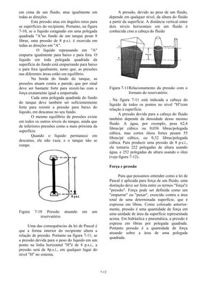 7-12
em cima de um fluido, atua igualmente em
todas as direções.
Esta pressão atua em ângulos retos para
as superfícies do recipiente. Portanto, na figura
7-10, se o líquido estagnado em uma polegada
quadrada "A"no fundo de um tanque pesar 8
libras, uma pressão de 8 p.s.i. é exercida em
todas as direções em "A".
O líquido repousando em "A"
empurra igualmente para baixo e para fora. O
líquido em toda polegada quadrada da
superfície do fundo está empurrando para baixo
e para fora igualmente, tanto que, as pressões
nas diferentes áreas estão em equilíbrio.
Na borda do fundo do tanque, as
pressões atuam contra a parede, que por sinal
deve ser bastante forte para resistí-las com a
força exatamente igual a empurrada.
Cada uma polegada quadrada do fundo
do tanque deve também ser suficientemente
forte para resistir a pressão para baixo do
líquido, em descanso no seu fundo.
O mesmo equilíbrio de pressões existe
em todos os outros níveis do tanque, ainda que
de inferiores pressões como a mais próxima da
superfície.
Quando o líquido permanece em
descanso, ele não vaza; e o tanque não se
rompe.
Figura 7-10 Pressão atuando em um
reservatório.
Uma das consequências da lei de Pascal é
que a forma interior do recipiente altera a
relação de pressão. Portanto na figura 7-11, se
a pressão devida para o peso do líquido em um
ponto na linha horizontal "H"é de 8 p.s.i., a
pressão será de 8p.s.i., em qualquer lugar do
nível "H" no sistema.
A pressão, devido ao peso de um fluido,
depende em qualquer nível, da altura do fluido
a partir da superfície. A distância vertical entre
dois níveis horizontais em um fluido é
conhecida cmo a cabeça do fluido
Figura 7-11Relacionamento da pressão com o
formato do reservatório.
. Na figura 7-11 está indicada a cabeça do
líquido de todos os pontos no nível "H"com
relação à superfície.
A pressão devida para a cabeça do fluido
também depende da densidade desse mesmo
fluido. A água, por exemplo, pesa 62,4
libras/pé cúbico ou 0,036 libras/polegada
cúbica, mas certos óleos fortes pesam 55
libras/pé cúbico, ou 0,32 libras/polegada
cúbica. Para produzir uma pressão de 8 p.s.i.,
ele tomaria 222 polegadas de altura usando
água, e 252 polegadas de altura usando o óleo
(veja figura 7-12).
Força e pressão
Para que possamos entender como a lei de
Pascal é aplicada para força de um fluido, uma
distinção deve ser feita entre os termos "força"e
"pressão". Força pode ser definida como um
"empurrar" ou "puxar", exercido contra a área
total de uma determinada superfície, que é
expressa em libras. Como colocado anterior-
mente, pressão é uma quantidade de força em
uma unidade de área da superfície representada
acima. Em hidráulica e pneumática, a pressão é
expresa em libras por polegada quadrada.
Portanto pressão é a quantidade de força
atuando sobre a área de uma polegada
quadrada.
 
