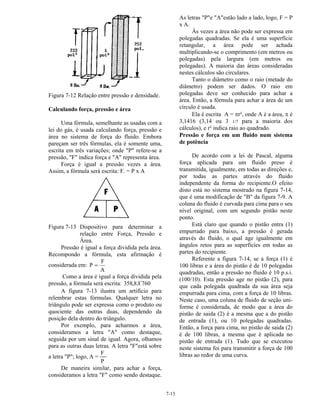 7-13
Figura 7-12 Relação entre pressão e densidade.
Calculando força, pressão e área
Uma fórmula, semelhante as usadas com a
lei do gás, é usada calculando força, pressão e
área no sistema de força do fluido. Embora
pareçam ser três fórmulas, ela é somente uma,
escrita em três variações; onde "P" refere-se a
pressão, "F" indica força e "A" representa área.
Força é igual a pressão vezes a área.
Assim, a fórmula será escrita: F. = P x A
Figura 7-13 Dispositivo para determinar a
relação entre Força, Pressão e
Área.
Pressão é igual a força dividida pela área.
Recompondo a fórmula, esta afirmação é
considerada em: P
F
A
=
Como a área é igual a força dividida pela
pressão, a fórmula será escrita: 358 8 760, X
A figura 7-13 ilustra um artifício para
relembrar estas fórmulas. Qualquer letra no
triângulo pode ser expressa como o produto ou
quociente das outras duas, dependendo da
posição dela dentro do triângulo.
Por exemplo, para acharmos a área,
consideramos a letra "A" como destaque,
seguida por um sinal de igual. Agora, olhamos
para as outras duas letras. A letra "F"está sobre
a letra "P"; logo, A =
F
P
De maneira similar, para achar a força,
consideramos a letra "F" como sendo destaque.
As letras "P"e "A"estão lado a lado, logo, F = P
x A.
Às vezes a área não pode ser expressa em
polegadas quadradas. Se ela é uma superfície
retangular, a área pode ser achada
multiplicando-se o comprimento (em metros ou
polegadas) pela largura (em metros ou
polegadas). A maioria das áreas consideradas
nestes cálculos são circulares.
Tanto o diâmetro como o raio (metade do
diâmetro) podem ser dados. O raio em
polegadas deve ser conhecido para achar a
área. Então, a fórmula para achar a área de um
círculo é usada.
Ela é escrita A = πr², onde A é a área, π é
3,1416 (3,14 ou 3 1/7 para a maioria dos
cálculos), e r² indica raio ao quadrado.
Pressão e força em um fluido num sistema
de potência
De acordo com a lei de Pascal, alguma
força aplicada para um fluido preso é
transmitida, igualmente, em todas as direções e,
por todas as partes através do fluido
independente da forma do recipiente.O efeito
disto está no sistema mostrado na figura 7-14,
que é uma modificação de "B" da figura 7-9. A
coluna do fluido é curvada para cima para o seu
nível original, com um segundo pistão neste
ponto.
Está claro que quando o pistão entra (1)
empurrado para baixo, a pressão é gerada
através do fluido, o qual age igualmente em
ângulos retos para as superficíes em todas as
partes do recipiente.
Referente a figura 7-14, se a força (1) é
100 libras e a área do pistão é de 10 polegadas
quadradas, então a pressão no fluido é 10 p.s.i.
(100/10). Esta pressão age no pistão (2), para
que cada polegada quadrada da sua área seja
empurrada para cima, com a força de 10 libras.
Neste caso, uma coluna de fluido de seção uni-
forme é considerada, de modo que a área do
pistão de saida (2) é a mesma que a do pistão
de entrada (1), ou 10 polegadas quadradas.
Então, a força para cima, no pistão de saida (2)
é de 100 libras, a mesma que é aplicada no
pistão de entrada (1). Tudo que se executou
neste sistema foi para transmitir a força de 100
libras ao redor de uma curva.
 