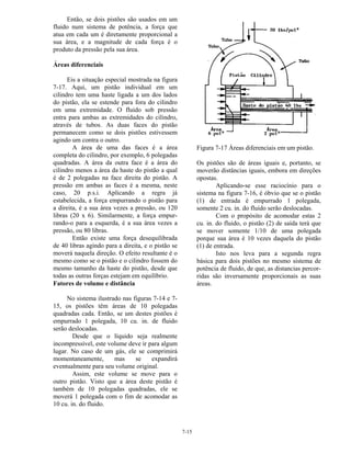 7-15
Então, se dois pistões são usados em um
fluido num sistema de potência, a força que
atua em cada um é diretamente proporcional a
sua área, e a magnitude de cada força é o
produto da pressão pela sua área.
Áreas diferenciais
Eis a situação especial mostrada na figura
7-17. Aqui, um pistão individual em um
cilindro tem uma haste ligada a um dos lados
do pistão, ela se estende para fora do cilindro
em uma extremidade. O fluido sob pressão
entra para ambas as extremidades do cilindro,
através de tubos. As duas faces do pistão
permanecem como se dois pistões estivessem
agindo um contra o outro.
A área de uma das faces é a área
completa do cilindro, por exemplo, 6 polegadas
quadradas. A área da outra face é a área do
cilindro menos a área da haste do pistão a qual
é de 2 polegadas na face direita do pistão. A
pressão em ambas as faces é a mesma, neste
caso, 20 p.s.i. Aplicando a regra já
estabelecida, a força empurrando o pistão para
a direita, é a sua área vezes a pressão, ou 120
libras (20 x 6). Similarmente, a força empur-
rando-o para a esquerda, é a sua área vezes a
pressão, ou 80 libras.
Então existe uma força desequilibrada
de 40 libras agindo para a direita, e o pistão se
moverá naquela direção. O efeito resultante é o
mesmo como se o pistão e o cilindro fossem do
mesmo tamanho da haste do pistão, desde que
todas as outras forças estejam em equilíbrio.
Fatores de volume e distância
No sistema ilustrado nas figuras 7-14 e 7-
15, os pistões têm áreas de 10 polegadas
quadradas cada. Então, se um destes pistões é
empurrado 1 polegada, 10 cu. in. de fluido
serão deslocadas.
Desde que o líquido seja realmente
incompressível, este volume deve ir para algum
lugar. No caso de um gás, ele se comprimirá
momentaneamente, mas se expandirá
eventualmente para seu volume original.
Assim, este volume se move para o
outro pistão. Visto que a área deste pistão é
também de 10 polegadas quadradas, ele se
moverá 1 polegada com o fim de acomodar as
10 cu. in. do fluido.
Figura 7-17 Áreas diferenciais em um pistão.
Os pistões são de áreas iguais e, portanto, se
moverão distâncias iguais, embora em direções
opostas.
Aplicando-se esse raciocínio para o
sistema na figura 7-16, é óbvio que se o pistão
(1) de entrada é empurrado 1 polegada,
somente 2 cu. in. do fluido serão deslocadas.
Com o propósito de acomodar estas 2
cu. in. do fluido, o pistão (2) de saída terá que
se mover somente 1/10 de uma polegada
porque sua área é 10 vezes daquela do pistão
(1) de entrada.
Isto nos leva para a segunda regra
básica para dois pistões no mesmo sistema de
potência de fluido, de que, as distancias percor-
ridas são inversamente proporcionais as suas
áreas.
 