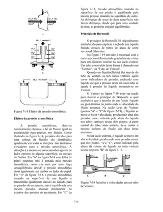 7-16
Figura 7-18 Efeitos da pressão atmosférica.
Efeitos da pressão atmosférica
A pressão atmosférica, descrita
anteriormente obedece, a lei de Pascal, igual ao
estabelecido para pressão nos fluidos. Como
ilustrado na figura 7-14, pressões devidas para
uma cabeça de líquido são distribuídas
igualmente em todas as direções. Isto também é
verdadeiro para a pressão atmosférica. A
situação é a mesma se essas pressões agirem de
lados opostos de alguma superfície, ou através
de fluidos. Em "A" na figura 7-18 uma folha de
papel suspensa não é puxada pela pressão
atmosférica, como ela seria por uma força
desequilibrada, devido a pressão atmosférica
atuar igualmente em ambos os lados do papel.
Em "B" da figura 7-18, a pressão atmosférica
atuando na superfície de um líquido é
transmitida igualmente através do liquido para
as paredes do recipiente, mas é equilibrada pela
mesma pressão, atuando diretamente no
exterior das paredes do recipiente. Em "C" da
figura 7-18, pressão atmosférica atuando na
superfície de um pistão é equilibrada pela
mesma pressão atuando na superfície do outro.
As diferenças de áreas de duas superfícies não
fazem diferença, desde que para uma unidade
de área, as pressões estejam equilibradas.
Princípio de Bernoulli
O princípio de Bernoulli foi originalmente
estabelecido para explicar a ação de um liquido
fluindo através de tubos de áreas de corte
seccional diferentes.
Na figura 7-19 um tubo é mostrado com o
corte seccional diminuindo gradualmente a área
para um diâmetro nínimo na sua seção central.
Um tubo construído desta forma é chamado um
"Venturi", ou "Tubo de Venturi".
Quando um líquido(fluido) flui através do
tubo de venturi, os três tubos verticais agem
como indicadores de pressão, enchendo com
líquido até que a pressão deste em cada tubo se
iguale à pressão do liquido movendo-se no
Venturi.
O Venturi na figura 7-19 pode ser usado
para ilustrar o princípio de Bernoulli, o qual
estabelece que a pressão de um fluido (líquido
ou gás) diminui no ponto onde a velocidade do
fluido aumenta. Na seção larga do Venturi
(pontos "A" e "C"da figura 7-19), o líquido se
move a baixa velocidade, produzindo uma alta
pressão, como indicado pela altura do líquido
nos tubos verticais nestes dois pontos. A parte
central do tubo, mais estreita, deve conter o
mesmo volume de fluido das duas áreas
extremas.
Nesta seção estreita, o líquido se move em
alta velocidade, produzindo uma pressão menor
que nos pontos "A"e "C", como indicado pela
altura da coluna do líquido no tubo vertical
acima do ponto "B" da figura 7-19.
Figura 7-19 Pressões e velocidades em um tubo
de Venturi.
 