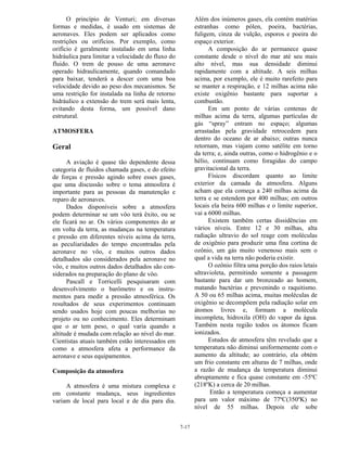 7-17
O princípio de Venturi; em diversas
formas e medidas, é usado em sistemas de
aeronaves. Eles podem ser aplicados como
restrições ou orifícios. Por exemplo, como
orifício é geralmente instalado em uma linha
hidráulica para limitar a velocidade do fluxo do
fluido. O trem de pouso de uma aeronave
operado hidraulicamente, quando comandado
para baixar, tenderá a descer com uma boa
velocidade devido ao peso dos mecanismos. Se
uma restrição for instalada na linha de retorno
hidráulico a extensão do trem será mais lenta,
evitando desta forma, um possível dano
estrutural.
ATMOSFERA
Geral
A aviação é quase tão dependente dessa
categoria de fluidos chamada gases, e do efeito
de forças e pressão agindo sobre esses gases,
que uma discussão sobre o tema atmosfera é
importante para as pessoas da manutenção e
reparo de aeronaves.
Dados disponíveis sobre a atmosfera
podem determinar se um vôo terá êxito, ou se
ele ficará no ar. Os vários componentes do ar
em volta da terra, as mudanças na temperatura
e pressão em diferentes níveis acima da terra,
as peculiaridades do tempo encontradas pela
aeronave no vôo, e muitos outros dados
detalhados são considerados pela aeronave no
vôo, e muitos outros dados detalhados são con-
siderados na preparação do plano de vôo.
Pascall e Torricelli pesquisaram com
desenvolvimento o barômetro e os instru-
mentos para medir a pressão atmosférica. Os
resultados de seus experimentos continuam
sendo usados hoje com poucas melhorias no
projeto ou no conhecimento. Eles determinam
que o ar tem peso, o qual varia quando a
altitude é mudada com relação ao nível do mar.
Cientistas atuais também estão interessados em
como a atmosfera afeta a performance da
aeronave e seus equipamentos.
Composição da atmosfera
A atmosfera é uma mistura complexa e
em constante mudança, seus ingredientes
variam de local para local e de dia para dia.
Além dos inúmeros gases, ela contém matérias
estranhas como pólen, poeira, bactérias,
fuligem, cinza de vulção, esporos e poeira do
espaço exterior.
A composição do ar permanece quase
constante desde o nível do mar até seu mais
alto nível, mas sua densidade diminui
rapidamente com a altitude. A seis milhas
acima, por exemplo, ele é muito rarefeito para
se manter a respiração, e 12 milhas acima não
existe oxigênio bastante para suportar a
combustão.
Em um ponto de várias centenas de
milhas acima da terra, algumas partículas de
gás “spray” entram no espaço; algumas
arrastadas pela gravidade retrocedem para
dentro do oceano de ar abaixo; outras nunca
retornam, mas viajam como satélite em torno
da terra; e, ainda outras, como o hidrogênio e o
hélio, continuam como foragidas do campo
gravitacional da terra.
Físicos discordam quanto ao limite
exterior da camada da atmosfera. Alguns
acham que ela começa a 240 milhas acima da
terra e se estendem por 400 milhas; em outros
locais ela beira 600 milhas e o limite superior,
vai a 6000 milhas.
Existem também certas dissidências em
vários níveis. Entre 12 e 30 milhas, alta
radiação ultravio do sol reage com moléculas
de oxigênio para produzir uma fina cortina de
ozônio, um gás muito venenoso mais sem o
qual a vida na terra não poderia existir.
O ozônio filtra uma porção dos raios letais
ultravioleta, permitindo somente a passagem
bastante para dar um bronzeado ao homem,
matando bactérias e prevenindo o raquitismo.
A 50 ou 65 milhas acima, muitas moléculas de
oxigênio se decompõem pela radiação solar em
átomos livres e, formam a molécula
incompleta, hidroxila (OH) do vapor da água.
Também nesta região todos os átomos ficam
ionizados.
Estudos de atmosfera têm revelado que a
temperatura não diminui uniformemente com o
aumento da altitude; ao contrário, ela obtém
um frio constante em alturas de 7 milhas, onde
a razão de mudança da temperatura diminui
abruptamente e fica quase constante em -55ºC
(218ºK) a cerca de 20 milhas.
Então a temperatura começa a aumentar
para um valor máximo de 77ºC(350ºK) no
nível de 55 milhas. Depois ele sobe
 