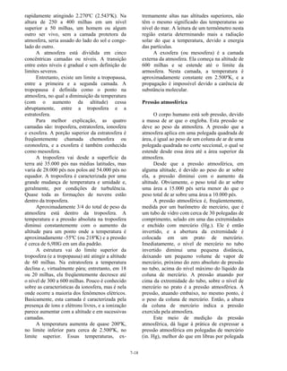 7-18
rapidamente atingindo 2.270ºC (2.543ºK). Na
altura de 250 a 400 milhas em um nível
superior a 50 milhas, um homem ou algum
outro ser vivo, sem a camada protetora da
atmosfera, seria assado do lado do sol e conge-
lado do outro.
A atmosfera está dividida em cinco
concêntricas camadas ou níveis. A transição
entre estes níveis é gradual e sem definição de
limites severos.
Entretanto, existe um limite a tropopausa,
entre a primeira e a segunda camada. A
tropopausa é definida como o ponto na
atmosfera, no qual a diminuição da temperatura
(com o aumento da altitude) cessa
abruptamente, entre a troposfera e a
estratosfera.
Para melhor explicação, as quatro
camadas são: troposfera, estratosfera, ionosfera
e exosfera. A porção superior da estratosfera é
freqüentemente chamada chemosfera ou
ozonosfera, e a exosfera é também conhecida
como mesosfera.
A troposfera vai desde a superfície da
terra até 35.000 pés nas médias latitudes, mas
varia de 28.000 pés nos polos até 54.000 pés no
equador. A troposfera é caracterizada por uma
grande mudança de temperatura e umidade e,
geralmente, por condições de turbulência.
Quase toda as formações de nuvens estão
dentro da troposfera.
Aproximadamente 3/4 do total de peso da
atmosfera está dentro da troposfera. A
temperatura e a pressão absoluta na troposfera
diminui constantemente com o aumento da
altitude para um ponto onde a temperatura é
aproximadamente -55ºC (ou 218ºK) e a pressão
é cerca de 6,9HG em um dia padrão.
A estrutura vai do limite superior da
troposfera (e a tropopausa) até atingir a altitude
de 60 milhas. Na estratosfera a temperatura
declina e, virtualmente pára; entretanto, em 18
ou 20 milhas, ela freqüentemente decresce até
o nível de 300 a 600 milhas. Pouco é conhecido
sobre as características da ionosfera, mas é nela
onde ocorre a maioria dos fenômenos elétricos.
Basicamente, esta camada é caracterizada pela
presença de íons e elétrons livres, e a ionização
parece aumentar com a altitude e em sucessivas
camadas.
A temperatura aumenta de quase 200ºK,
no limite inferior para cerca de 2.500ºK, no
limite superior. Essas temperaturas, ex-
tremamente altas nas altitudes superiores, não
têm o mesmo significado das temperaturas ao
nível do mar. A leitura de um termômetro nesta
região estaria determinando mais a radiação
solar do que a temperatura, devido a energia
das partículas.
A exosfera (ou mesosfera) é a camada
externa da atmosfera. Ela começa na altitude de
600 milhas e se estende até o limite da
armosfera. Nesta camada, a temperatura é
aproximadamente constante em 2.500ºK, e a
propagação é impossível devido a carência de
substância molecular.
Pressão atmosférica
O corpo humano está sob pressão, devido
a massa de ar que o engloba. Esta pressão se
deve ao peso da atmosfera. A pressão que a
atmosfera aplica em uma polegada quadrada de
área, é igual ao peso de um coluna de ar de uma
polegada quadrada no corte seccional, o qual se
estende desde essa área até a área superior da
atmosfera.
Desde que a pressão atmosférica, em
alguma altitude, é devido ao peso do ar sobre
ela, a pressão diminui com o aumento da
altitude. Obviamente, o peso total do ar sobre
uma área a 15.000 pés seria menor do que o
peso total de ar sobre uma área a 10.000 pés.
A pressão atmosférica é, freqüentemente,
medida por um barômetro de mercúrio, que é
um tubo de vidro com cerca de 30 polegadas de
comprimento, selado em uma das extremidades
e enchido com mercúrio (Hg.). Ele é então
invertido, e a abertura da extremidade é
colocada em um prato de mercúrio.
Imediatamente, o nível de mercúrio no tubo
invertido diminui uma pequena distância,
deixando um pequeno volume de vapor de
mercúrio, próximo do zero absoluto de pressão
no tubo, acima do nível máximo do líquido da
coluna de mercúrio. A pressão atuando por
cima da extremidade do tubo, sobre o nível de
mercúrio no prato é a pressão atmosférica. A
pressão, atuando embaixo, no mesmo ponto, é
o peso da coluna de mercúrio. Então, a altura
da coluna de mercúrio indica a pressão
exercida pela atmosfera.
Este meio de medição da pressão
atmosférica, dá lugar à prática de expressar a
pressão atmosférica em polegadas de mercúrio
(in. Hg), melhor do que em libras por polegada
 