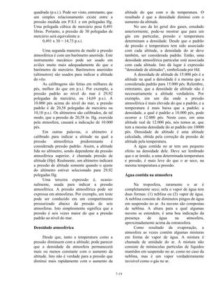 7-19
quadrada (p.s.i.). Pode ser visto, entretanto, que
um simples relacionamento existe entre a
pressão medida em P.S.I. e em polegadas Hg.
Uma polegada cúbica de mercúrio pesa 0,491
libras. Portanto, a pressão de 30 polegadas de
mercúrio será equivalente a:
0,491 x 30 = 14,73 p.s.i.
Uma segunda maneira de medir a pressão
atmosférica é com um barômetro aneróide. Este
instrumento mecânico pode ser usado em
aviões muito mais adequadamente do que o
barômetro de mercúrio. Barômetros aneróides
(altímetros) são usados para indicar a altitude
do vôo.
As calibragens são feitas em milhares de
pés, melhor do que em p.s.i. Por exemplo, a
pressão padrão ao nível do mar é 29,92
polegadas de mercúrio, ou 14,69 p.s.i. A
10.000 pés acima do nível do mar, a pressão
padrão é de 20,58 polegadas de mercúrio ou
10,10 p.s.i. Os altímetros são calibrados, de tal
modo, que a pressão de 20,58 in. Hg. exercida
pela atmosfera, causará a indicação de 10.000
pés.
Em outras palavras, o altímetro é
calibrado para indicar a altitude na qual a
pressão atmosférica predominante é
considerada pressão padrão. Assim, a altitude
lida no altímetro, sendo dependente da pressão
atmosférica superior, é chamada pressão de
altitude (Hp). Realmente, um altímetro indicará
a pressão de altitude somente quando o ajuste
do altímetro estiver selecionado para 29,92
polegadas Hg.
Uma terceira expressão é, ocasio-
nalmente, usada para indicar a pressão
atmosférica. A pressão atmosférica pode ser
expressa em atmosferas. Por exemplo, um teste
pode ser conduzido em um compartimento
pressurizado abaixo da pressão de seis
atmosferas. Isto simplesmente significa que a
pressão é seis vezes maior do que a pressão
padrão ao nível do mar.
Densidade atmosférica
Desde que, tanto a temperatura como a
pressão diminuem com a altitude; pode parecer
que a densidade da atmosfera permanecerá
mais ou menos constante com o aumento da
altitude. Isto não é verdade para a pressão que
diminui mais rapidamente com o aumento da
altitude do que com o da temperatura. O
resultado é que a densidade diminui com o
aumento da altitude.
No uso da lei geral dos gases, estudado
anteriormente, pode-se mostrar que para um
gás em particular, pressão e temperatura
determinam a densidade. Desde que o padrão
de pressão e temperatura tem sido associado
com cada altitude, a densidade do ar deve
também, ser considerada padrão. Então, uma
densidade atmosférica particular está associada
com cada altitude. Isto dá lugar á expressão
"densidade de altitudes", simbolizada por Hd.
A densidade de altitude de 15.000 pés é a
altitude na qual a densidade é a mesma que a
considerada padrão para 15.000 pés. Relembre,
entretanto, que a densidade de altitude não é
necessariamente a altitude verdadeira. Por
exemplo, em um dia onde a pressão
atmosférica é mais elevada do que a padrão, e a
temperatura é mais baixa que a padrão; a
densidade, a qual é padrão a 10.000 pés, pode
ocorrer a 12.000 pés. Neste caso, em uma
altitude real de 12.000 pés, nós temos ar, que
tem a mesma densidade do ar padrão em 10000
pés. Densidade de altitude é uma altitude
calculada, obtida pela correção da pressão de
altitude pela temperatura.
A água contida no ar tem um pequeno
efeito na densidade dele. Deve ser lembrado
que o ar úmido, a uma determinada temperatura
e pressão, é mais leve do que o ar seco, na
mesma temperatura e pressão.
Água contida na atmosfera
Na troposfera, raramente o ar é
completamente seco; nela o vapor de água tem
duas formas: (1) neblina ou (2) vapor de água.
A neblina consiste de diminutos pingos de água
em suspensão no ar. As nuvens são compostas
de neblina. A altura para a qual algumas
nuvens se estendem, é uma boa indicação da
presença de água na atmosfera,
aproximadamente acima da estratosfera.
Como resultado da evaporação, a
atmosfera as vezes contém algumas misturas
em forma de vapor de água. A mistura é
chamada de umidade do ar. A mistura não
consiste de minúsculas partículas de líquidos
mantidos em suspensão no ar, como no caso da
neblina, mas é um vapor verdadeiramente
invisível como o gás no ar.
 