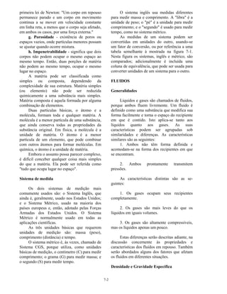 7-2
primeira lei de Newton: "Um corpo em repouso
permanece parado e um corpo em movimento
continua a se mover em velocidade constante
em linha reta, a menos que o corpo seja afetado,
em ambos os casos, por uma força externa."
g. Porosidade - existência de poros ou
espaços vazios, onde partículas menores possam
se ajustar quando ocorre mistura.
h. Impenetrabilidade - significa que dois
corpos não podem ocupar o mesmo espaço ao
mesmo tempo. Então, duas porções de matéria
não podem ao mesmo tempo, ocupar o mesmo
lugar no espaço.
A matéria pode ser classificada como
simples ou composta, dependendo da
complexidade de sua estrutura. Matéria simples
(ou elemento) não pode ser reduzida
quimicamente a uma substância mais simples.
Matéria composta é aquela formada por alguma
combinação de elementos.
Duas partículas básicas, o átomo e a
molécula, formam toda e qualquer matéria. A
molécula é a menor partícula de uma substância,
que ainda conserva todas as propriedades da
substância original. Em física, a molécula é a
unidade de matéria. O átomo é a menor
partícula de um elemento, que pode combinar
com outros átomos para formar moléculas. Em
química, o átomo é a unidade de matéria.
Embora o assunto possa parecer complexo,
é difícil conceber qualquer coisa mais simples
do que a matéria. Ela pode ser referida como
"tudo que ocupa lugar no espaço".
Sistema de medida
Os dois sistemas de medição mais
comumente usados são: o Sistema Inglês, que
ainda é, geralmente, usado nos Estados Unidos;
e o Sistema Métrico, usado na maioria dos
países europeus e, então, adotado pelas Forças
Armadas dos Estados Unidos. O Sistema
Métrico é normalmente usado em todas as
aplicações científicas.
As três unidades básicas que requerem
unidades de medição são: massa (peso),
comprimento (distância) e tempo.
O sistema métrico é, ás vezes, chamado de
Sistema CGS, porque utiliza, como unidades
básicas de medição, o centimetro (C) para medir
comprimento; o grama (G) para medir massa; e
o segundo (S) para medir tempo.
O sistema inglês usa medidas diferentes
para medir massa e comprimento. A "libra" é a
unidade de peso; o "pé" é a unidade para medir
comprimento; e o "segundo" é usado para medir
tempo, como no sistema métrico.
As medidas de um sistema podem ser
convertidas em unidades do outro, usando-se
um fator de conversão, ou por referência a uma
tabela semelhante à mostrada na figura 7-1.
Nesta figura os sistemas, inglês e métrico, são
comparados; adicionalmente é incluída uma
coluna de equivalência, que pode ser usada para
converter unidades de um sistema para o outro.
FLUIDOS
Generalidades
Líquidos e gases são chamados de fluidos,
porque ambos fluem livremente. Um fluido é
definido como uma substância que modifica sua
forma facilmente e torna o espaço do recipiente
em que é contido. Isto aplica-se tanto aos
líquidos quanto aos gases. As suas
características podem ser agrupadas sob
similaridades e diferenças. As características
similares são as seguintes:
1. Ambos não têm forma definida e
acomodam-se na forma dos recipientes em que
se encontram.
2. Ambos prontamente transmitem
pressões.
As características distintas são as se-
guintes:
1. Os gases ocupam seus recipientes
completamente.
2. Os gases são mais leves do que os
líquidos em iguais volumes.
3. Os gases são altamente compressíveis,
mas os líquidos apenas um pouco.
Estas diferenças serão descritas adiante, na
discussão concernente às propriedades e
características dos fluidos em repouso. Também
serão abordados alguns dos fatores que afetam
os fluidos em diferentes situações.
Densidade e Gravidade Específica
 