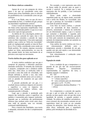 7-22
Leis físicas relativas a atmosfera
Apesar do ar ser um composto de vários
gases e ter que ser considerado como uma
mistura para certas finalidades, para os cálculos
de aerodinâmica ele é considerado como um gás
uniforme.
O ar é um fluido, uma vez que ele tem a
propriedade de fluir, e é também um gás, porque
sua densidade é rapidamente variável.
Como é usual em trabalhos de engenharia,
são feitas certas suposições simplificadas. Uma
suposição considerada padrão é a que no ar seco
não existe vapor de água presente.
As tabelas de vôo e decolagem, podem ser
corrigidas para a pressão de vapor, mas o vôo
subsônico não considera a pressão de vapor
como um fator importante. Uma outra suposição
padrão é que o atrito ou "efeito da viscosidade"
pode ser negligenciado quando se trata de fluxo
de ar. O ar é então, considerado como sendo um
fluido perfeito. No entanto, algumas excessões
podem ser feitas, particularmente, no caso da
fina camada limite, do lento movimento do ar
próximo a um corpo em movimento.
Teoria cinética dos gases aplicada ao ar
A teoria cinética estabelece que um gás é
composto de pequenas e diferentes partículas
chamadas moléculas. O tamanho das moléculas
é pequeno, comparado com a distância média
entre elas. Além disso, as moléculas estão se
movendo a uma alta razão de velocidade, sem
direção definida e, devido a isso, elas estão
constantemente colidindo umas com as outras, e
com as paredes do recipiente em que estão
contidas.
A pressão produzida por um gás, é o
resultado desses contínuos impactos de encontro
a superfície e; como os impactos são
essencialmente em número infinito, uma
constante pressão é efetuada.
Logo que a pressão é produzida pelo
impacto das moléculas contra a superfície, ela
também é transmitida pelo impacto molecular.
Supondo que as moléculas são perfeitamente
elásticas (que nenhum atrito existe entre elas),
uma onda de pressão, uma vez iniciada,
continuará indefinidamente.
Para a maioria das finalidades, essa teoria
é adequada; entretanto ela não é completamente
correta.
Por exemplo, o som representa uma série
de fracas ondas de pressão, para as quais o
ouvido é sensível. Se a energia que o som
representa não for perdida, o som continuará
indefinidamente.
Desse modo então, a elasticidade
imperfeita pode ser, de algum modo, associada
com o atrito dos fluidos, ou viscosidade, uma
vez que a presença da viscosidade é também
uma fonte de perda de energia.
Com base na teoria cinética, a pressão
pode ser aumentada de duas maneiras: a
primeira, aumentando o número de moléculas
em um determinado espaço, o que é o mesmo
que aumentar a densidade; a segunda, pelo
aumento da velocidade das moléculas, que pode
ser feito pelo aumento da temperatura, pois o
aumento da temperatura produz um aumento na
velocidade molecular.
Uma análise da teoria cinética nos leva a
um relacionamento definido entre a
temperatura, pressão e densidade de um gás,
quando este gás está sujeito a um determinado
conjunto de condições.
Este relacionamento é conhecido como
equação de estado.
Equação de estado
Com a condição de que a temperatura e a
pressão de um gás não são excessivamente
diferentes daquelas normalmente
experimentadas na superfície da terra, a
seguinte equação é verdadeira:
PV = RT
Onde: P = pressão em lbs./sq.ft.
V = volume específico
R = uma constante para um determinado
gás (para o ar R = 53,345).
T = temperatura absoluta (Rankine = º F.
+ 459,4)
Se a temperatura e a pressão são aquelas
em que o gás se torna um líquido, ou se a
pressão cai para aquele valor em que não exista
igualdade de pressão, a equação perderá a
validade. Na prática de trabalhos aeronáuticos,
esses extremos são encontrados somente em um
supersônico túnel de vento ou em camadas
externas da atmosfera. Esta fórmula deve ser,
além disso, melhorada para a engenharia
prática, pela introdução da densidade do ar.
 