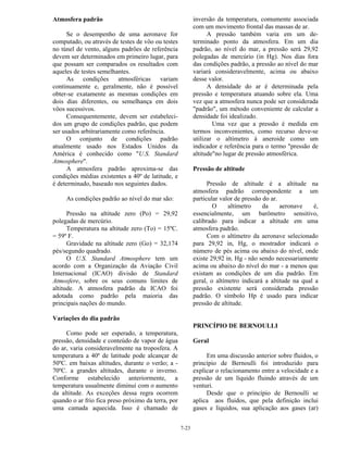 7-23
Atmosfera padrão
Se o desempenho de uma aeronave for
computado, ou através de testes de vôo ou testes
no túnel de vento, alguns padrões de referência
devem ser determinados em primeiro lugar, para
que possam ser comparados os resultados com
aqueles de testes semelhantes.
As condições atmosféricas variam
continuamente e, geralmente, não é possível
obter-se exatamente as mesmas condições em
dois dias diferentes, ou semelhança em dois
vôos sucessivos.
Consequentemente, devem ser estabeleci-
dos um grupo de condições padrão, que podem
ser usados arbitrariamente como referência.
O conjunto de condições padrão
atualmente usado nos Estados Unidos da
América é conhecido como "U.S. Standard
Atmosphere".
A atmosfera padrão aproxima-se das
condições médias existentes a 40º de latitude, e
é determinado, baseado nos seguintes dados.
As condições padrão ao nível do mar são:
Pressão na altitude zero (Po) = 29,92
polegadas de mercúrio.
Temperatura na altitude zero (To) = 15ºC.
= 59º F.
Gravidade na altitude zero (Go) = 32,174
pés/segundo quadrado.
O U.S. Standard Atmosphere tem um
acordo com a Organização da Aviação Civil
Internacional (ICAO) divisão de Standard
Atmosfere, sobre os seus comuns limites de
altitude. A atmosfera padrão da ICAO foi
adotada como padrão pela maioria das
principais nações do mundo.
Variações do dia padrão
Como pode ser esperado, a temperatura,
pressão, densidade e conteúdo de vapor de água
do ar, varia consideravelmente na troposfera. A
temperatura a 40º de latitude pode alcançar de
50ºC. em baixas altitudes, durante o verão; a -
70ºC. a grandes altitudes, durante o inverno.
Conforme estabelecido anteriormente, a
temperatura usualmente diminui com o aumento
da altitude. As exceções dessa regra ocorrem
quando o ar frio fica preso próximo da terra, por
uma camada aquecida. Isso é chamado de
inversão da temperatura, comumente associada
com um movimento frontal das massas de ar.
A pressão também varia em um de-
terminado ponto da atmosfera. Em um dia
padrão, ao nível do mar, a pressão será 29,92
polegadas de mercúrio (in Hg). Nos dias fora
das condições padrão, a pressão ao nível do mar
variará consideravelmente, acima ou abaixo
desse valor.
A densidade do ar é determinada pela
pressão e temperatura atuando sobre ela. Uma
vez que a atmosfera nunca pode ser considerada
"padrão", um método conveniente de calcular a
densidade foi idealizado.
Uma vez que a pressão é medida em
termos inconvenientes, como recurso deve-se
utilizar o altímetro à aneroide como um
indicador e referência para o termo "pressão de
altitude"no lugar de pressão atmosférica.
Pressão de altitude
Pressão de altitude é a altitude na
atmosfera padrão correspondente a um
particular valor de pressão do ar.
O altímetro da aeronave é,
essencialmente, um barômetro sensitivo,
calibrado para indicar a altitude em uma
atmosfera padrão.
Com o altímetro da aeronave selecionado
para 29,92 in, Hg, o mostrador indicará o
número de pés acima ou abaixo do nível, onde
existe 29,92 in. Hg - não sendo necessariamente
acima ou abaixo do nível do mar - a menos que
existam as condições de um dia padrão. Em
geral, o altímetro indicará a altitude na qual a
pressão existente será considerada pressão
padrão. O símbolo Hp é usado para indicar
pressão de altitude.
PRINCÍPIO DE BERNOULLI
Geral
Em uma discussão anterior sobre fluidos, o
princípio de Bernoulli foi introduzido para
explicar o relacionamento entre a velocidade e a
pressão de um líquido fluindo através de um
venturi.
Desde que o princípio de Bernoulli se
aplica aos fluidos, que pela definição inclui
gases e líquidos, sua aplicação aos gases (ar)
 